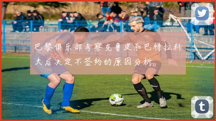 巴黎俱乐部考察克鲁皮和巴特拉科夫后决定不签约的原因分析