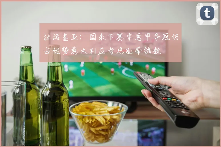 拉诺基亚：国米下赛季意甲争冠仍占优势意大利应考虑孔蒂执教