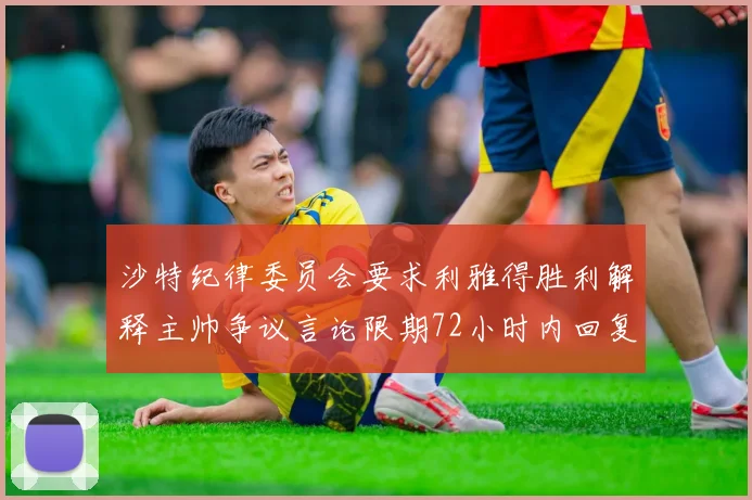 沙特纪律委员会要求利雅得胜利解释主帅争议言论限期72小时内回复