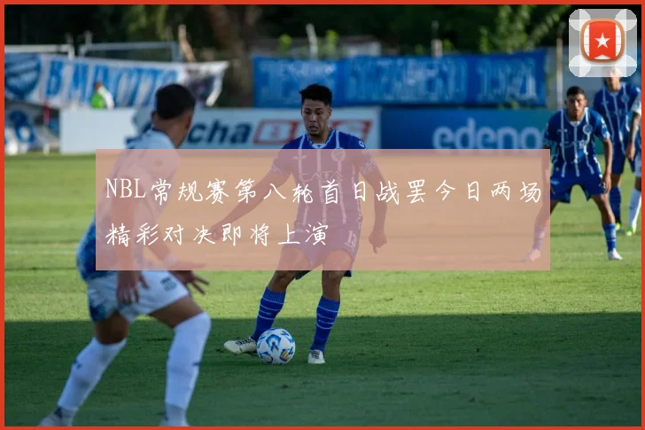 NBL常规赛第八轮首日战罢今日两场精彩对决即将上演