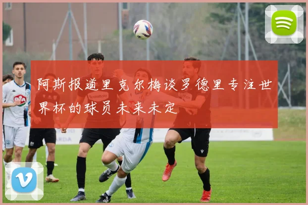阿斯报道里克尔梅谈罗德里专注世界杯的球员未来未定