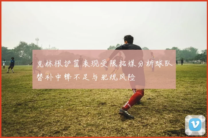 克林根护筐表现受限拓媒分析球队替补中锋不足与犯规风险