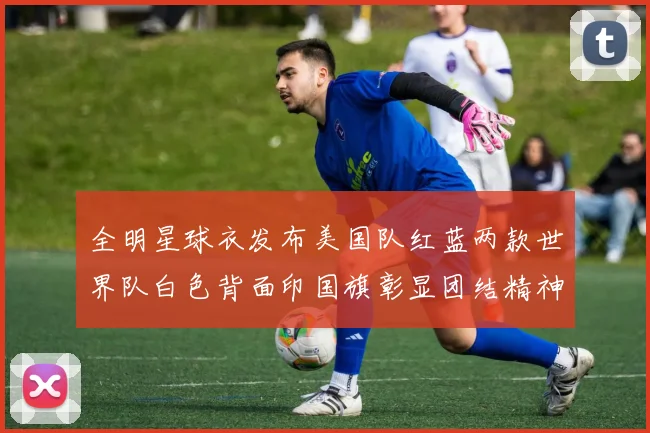 全明星球衣发布美国队红蓝两款世界队白色背面印国旗彰显团结精神