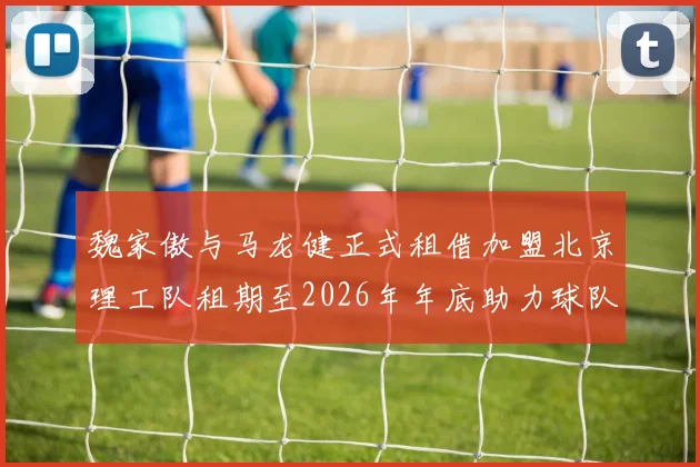 魏家傲与马龙健正式租借加盟北京理工队租期至2026年年底助力球队发展