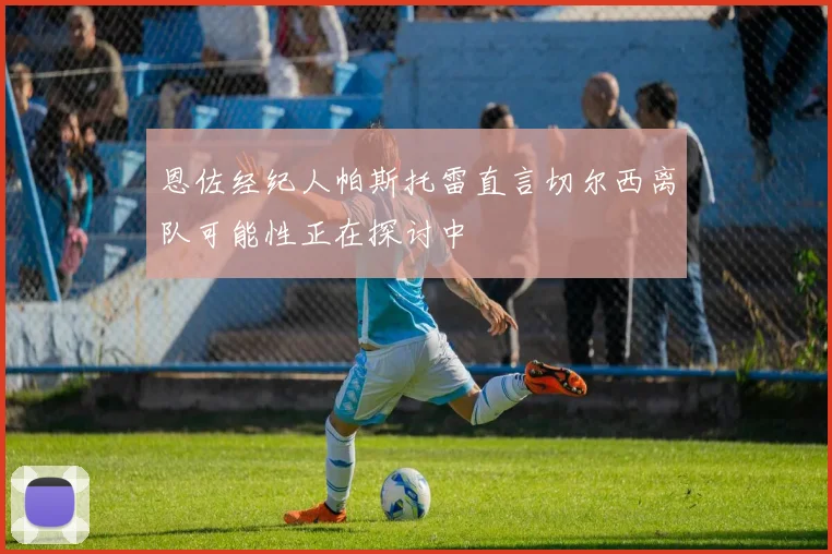 恩佐经纪人帕斯托雷直言切尔西离队可能性正在探讨中
