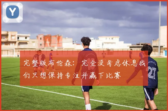 完整版布伦森：完全没考虑休息我们只想保持专注并赢下比赛