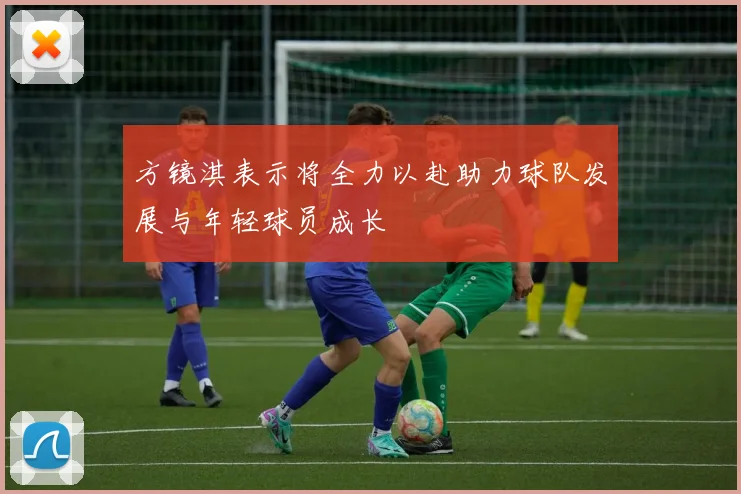 方镜淇表示将全力以赴助力球队发展与年轻球员成长