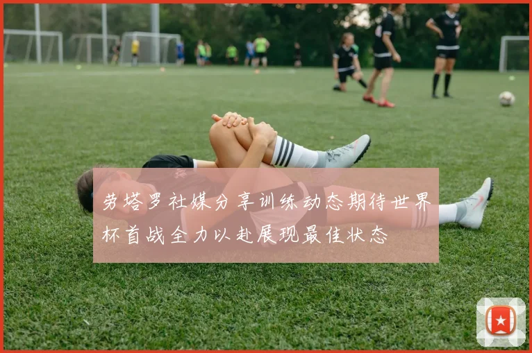 劳塔罗社媒分享训练动态期待世界杯首战全力以赴展现最佳状态