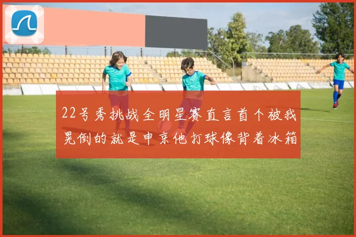22号秀挑战全明星赛直言首个被我晃倒的就是申京他打球像背着冰箱一样笨重