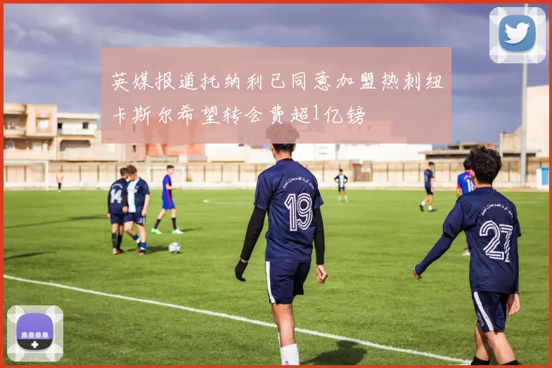 英媒报道托纳利已同意加盟热刺纽卡斯尔希望转会费超1亿镑