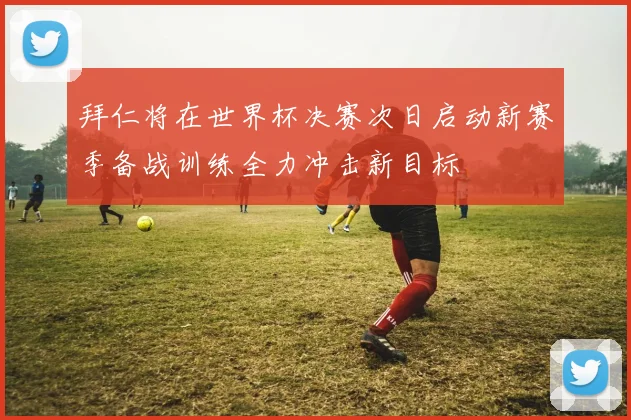 拜仁将在世界杯决赛次日启动新赛季备战训练全力冲击新目标