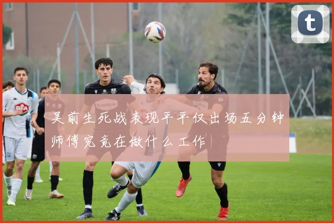 吴前生死战表现平平仅出场五分钟师傅究竟在做什么工作