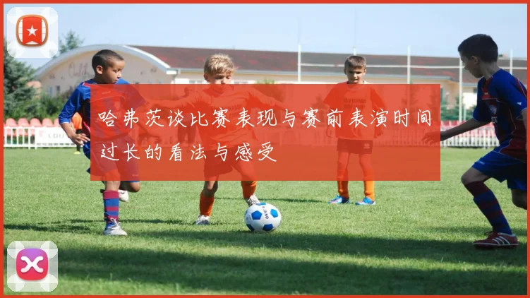 哈弗茨谈比赛表现与赛前表演时间过长的看法与感受