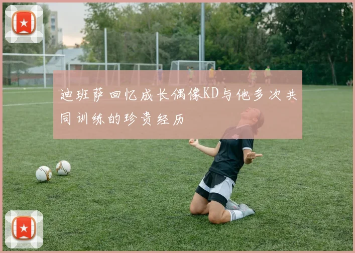 迪班萨回忆成长偶像KD与他多次共同训练的珍贵经历