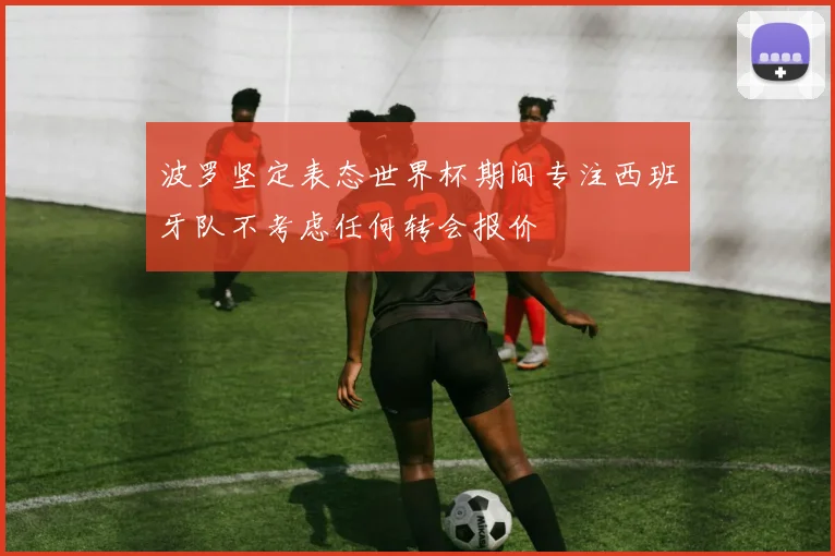 波罗坚定表态世界杯期间专注西班牙队不考虑任何转会报价