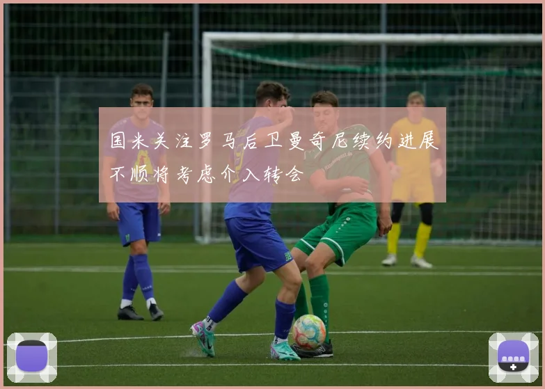国米关注罗马后卫曼奇尼续约进展不顺将考虑介入转会
