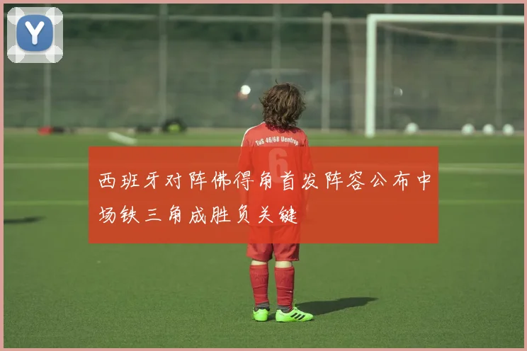 西班牙对阵佛得角首发阵容公布中场铁三角成胜负关键