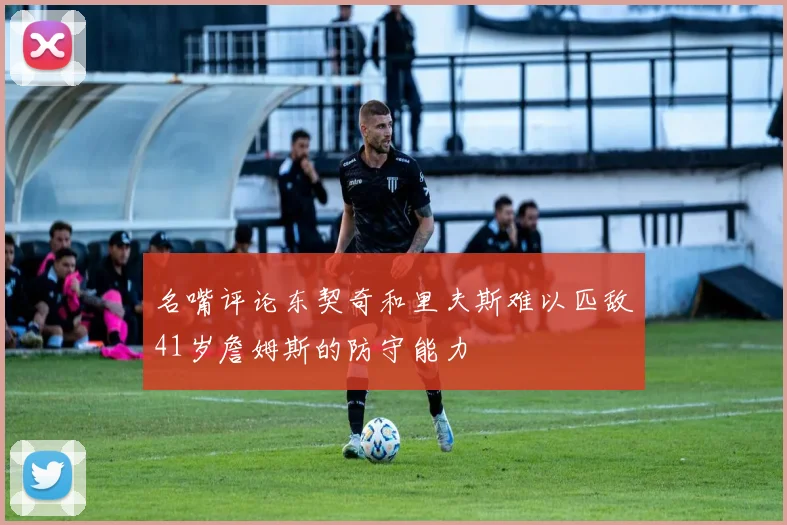 名嘴评论东契奇和里夫斯难以匹敌41岁詹姆斯的防守能力